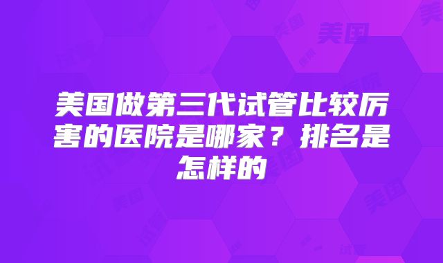 美国做第三代试管比较厉害的医院是哪家？排名是怎样的
