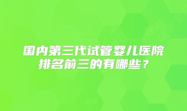 国内第三代试管婴儿医院排名前三的有哪些？
