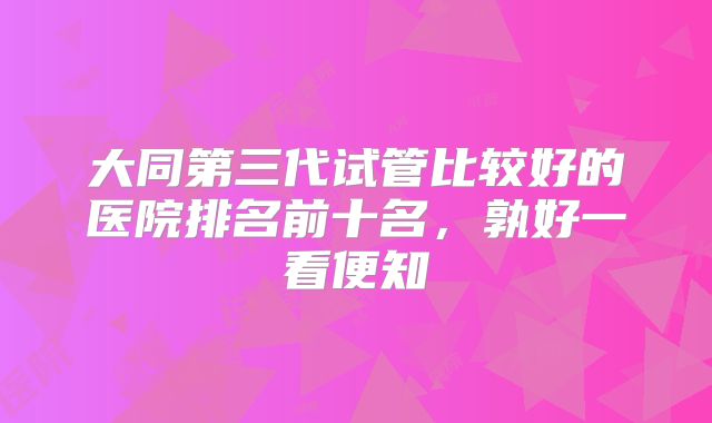 大同第三代试管比较好的医院排名前十名，孰好一看便知