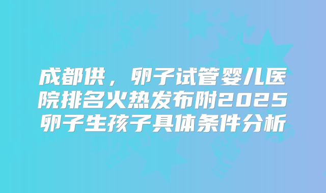 成都供，卵子试管婴儿医院排名火热发布附2025卵子生孩子具体条件分析