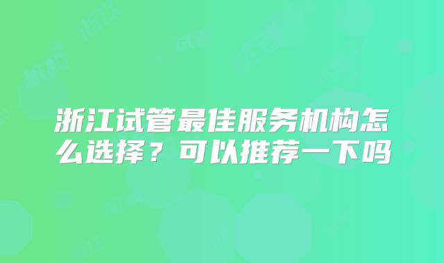 浙江试管最佳服务机构怎么选择?可以推荐一下吗