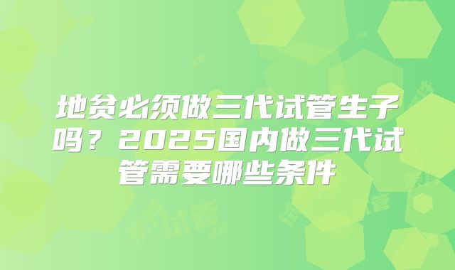 地贫必须做三代试管生子吗？2025国内做三代试管需要哪些条件