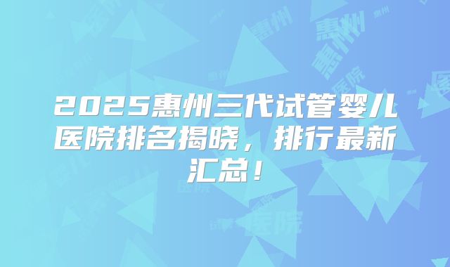 2025惠州三代试管婴儿医院排名揭晓,排行最新汇总!