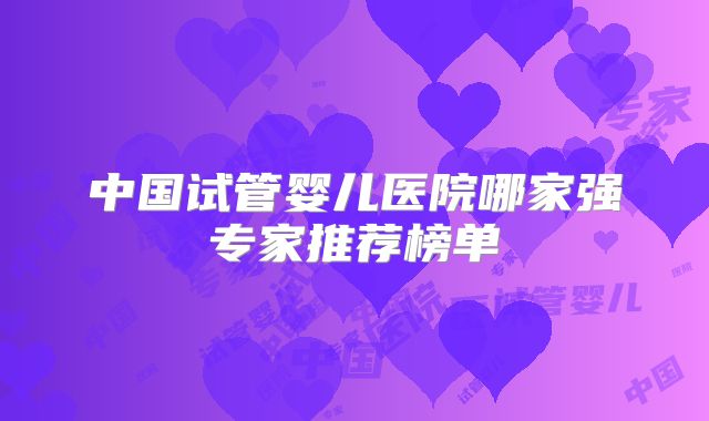 中国试管婴儿医院哪家强专家推荐榜单