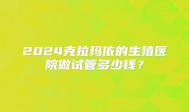 2024克拉玛依的生殖医院做试管多少钱？
