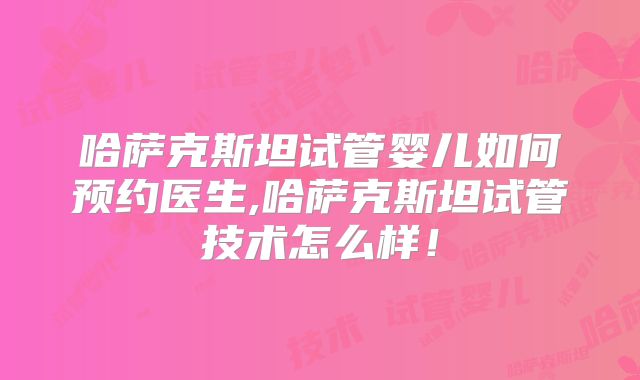 哈萨克斯坦试管婴儿如何预约医生,哈萨克斯坦试管技术怎么样！