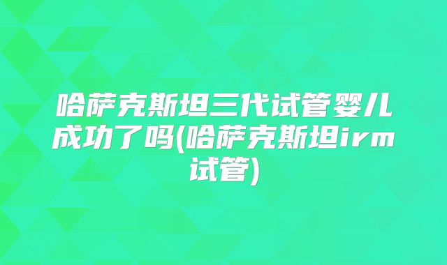 哈萨克斯坦三代试管婴儿成功了吗(哈萨克斯坦irm试管)