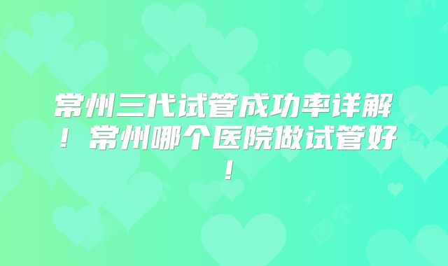 常州三代试管成功率详解！常州哪个医院做试管好！