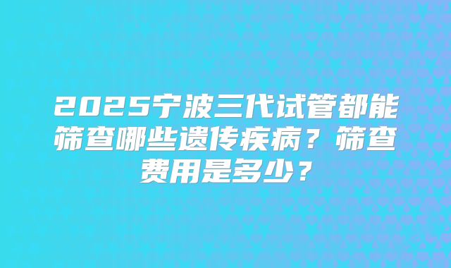 2025宁波三代试管都能筛查哪些遗传疾病？筛查费用是多少？