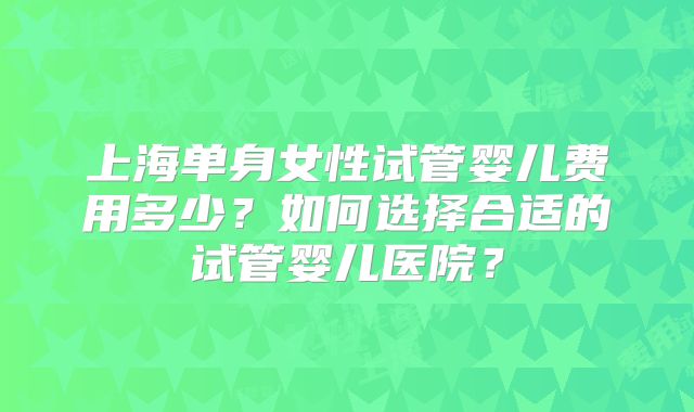 上海单身女性试管婴儿费用多少？如何选择合适的试管婴儿医院？