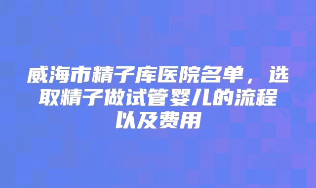 威海市精子库医院名单，选取精子做试管婴儿的流程以及费用
