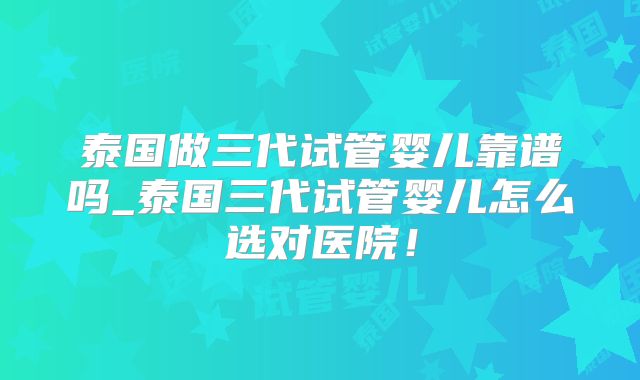 泰国做三代试管婴儿靠谱吗_泰国三代试管婴儿怎么选对医院！