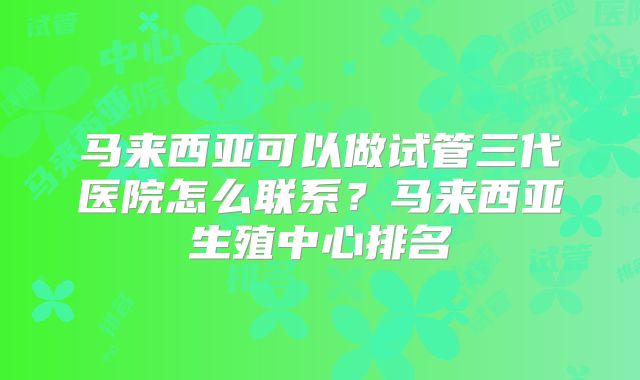 马来西亚可以做试管三代医院怎么联系？马来西亚生殖中心排名