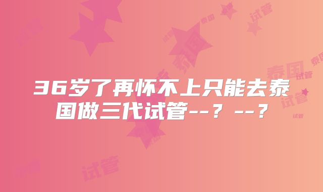 36岁了再怀不上只能去泰国做三代试管--？--？