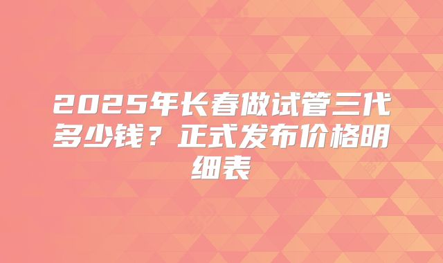 2025年长春做试管三代多少钱？正式发布价格明细表