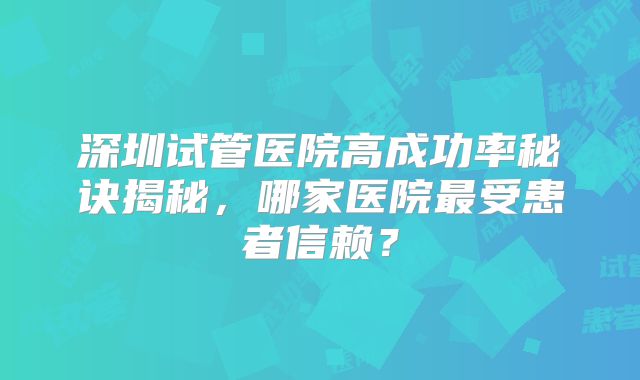 深圳试管医院高成功率秘诀揭秘，哪家医院最受患者信赖？
