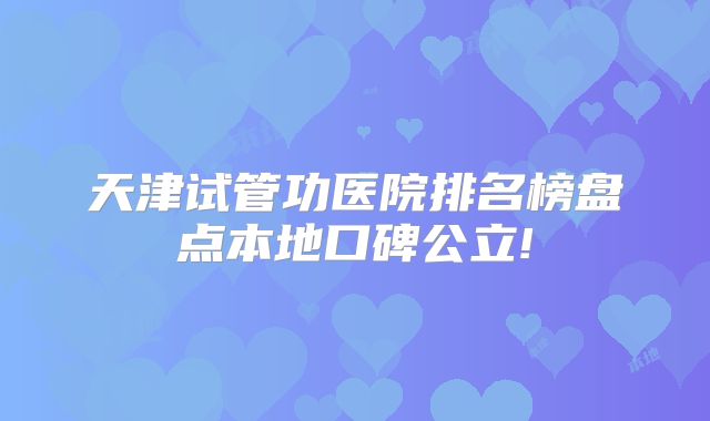 天津试管功医院排名榜盘点本地口碑公立!