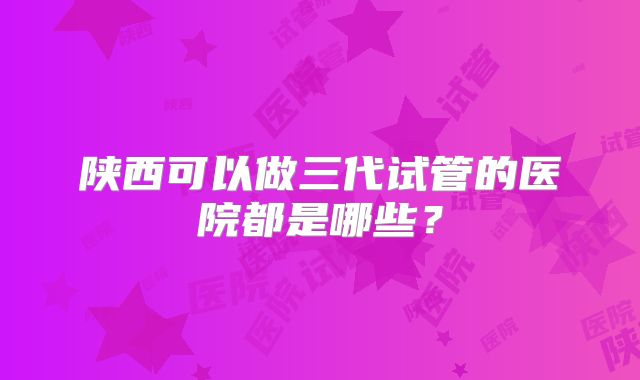陕西可以做三代试管的医院都是哪些?