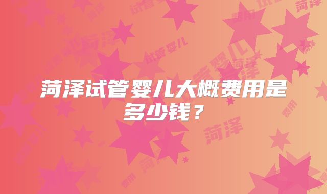 菏泽试管婴儿大概费用是多少钱?