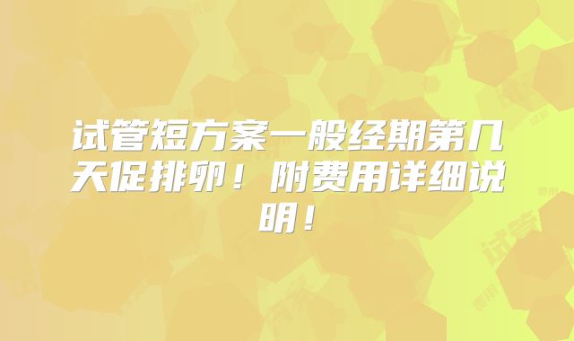 试管短方案一般经期第几天促排卵！附费用详细说明！