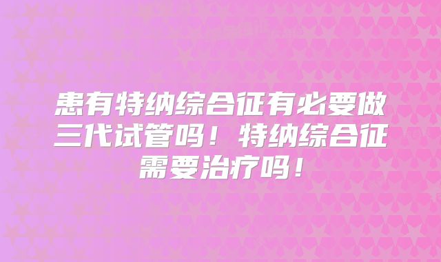 患有特纳综合征有必要做三代试管吗！特纳综合征需要治疗吗！