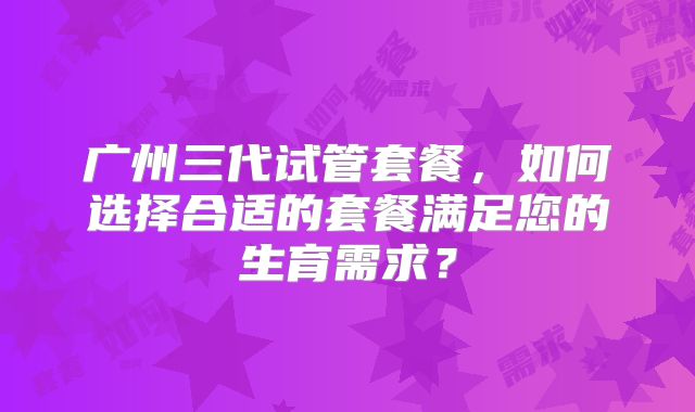 广州三代试管套餐,如何选择合适的套餐满足您的生育需求?