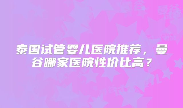 泰国试管婴儿医院推荐，曼谷哪家医院性价比高？