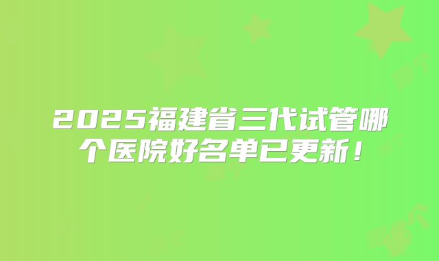 2025福建省三代试管哪个医院好名单已更新！