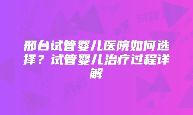 邢台试管婴儿医院如何选择？试管婴儿治疗过程详解