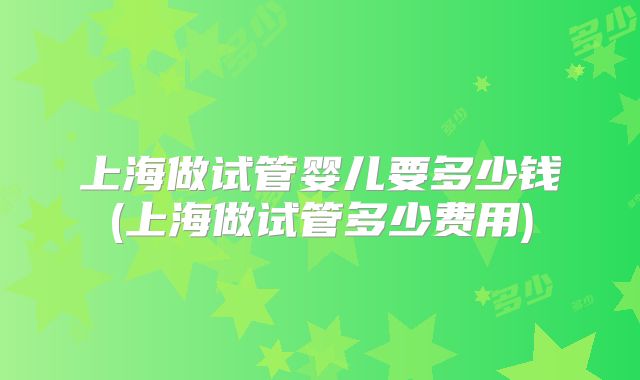 上海做试管婴儿要多少钱(上海做试管多少费用)
