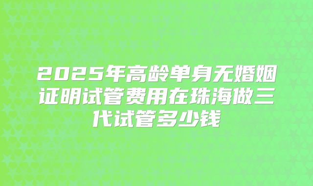 2025年高龄单身无婚姻证明试管费用在珠海做三代试管多少钱