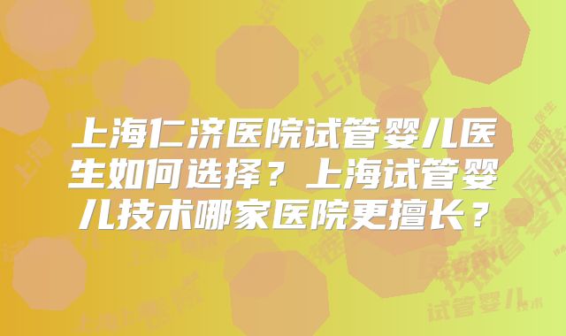 上海仁济医院试管婴儿医生如何选择？上海试管婴儿技术哪家医院更擅长？