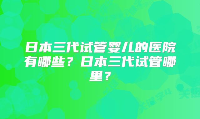 日本三代试管婴儿的医院有哪些?日本三代试管哪里?