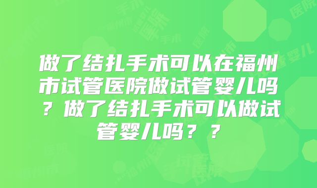 做了结扎手术可以在福州市试管医院做试管婴儿吗？做了结扎手术可以做试管婴儿吗？？