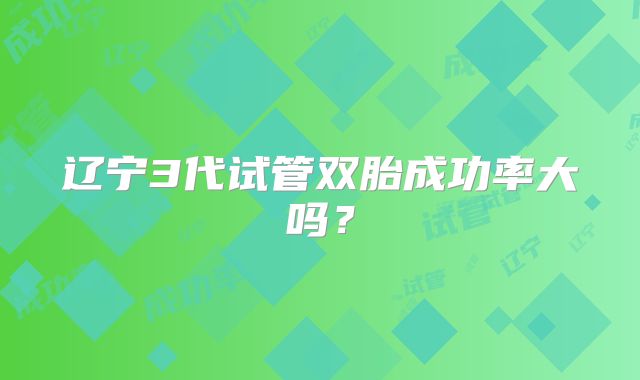 辽宁3代试管双胎成功率大吗?