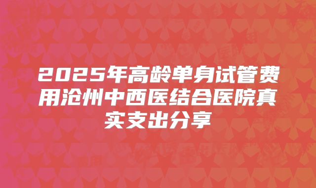 2025年高龄单身试管费用沧州中西医结合医院真实支出分享