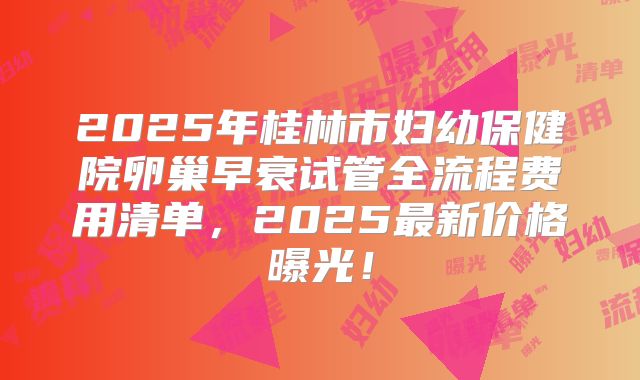 2025年桂林市妇幼保健院卵巢早衰试管全流程费用清单，2025最新价格曝光！