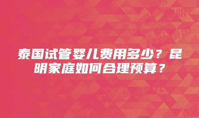 泰国试管婴儿费用多少？昆明家庭如何合理预算？