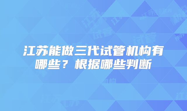 江苏能做三代试管机构有哪些？根据哪些判断