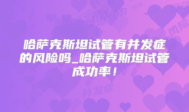 哈萨克斯坦试管有并发症的风险吗_哈萨克斯坦试管成功率！