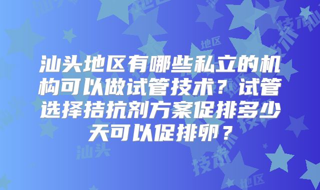 汕头地区有哪些私立的机构可以做试管技术？试管选择拮抗剂方案促排多少天可以促排卵？