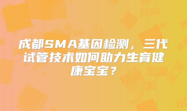 成都SMA基因检测,三代试管技术如何助力生育健康宝宝?