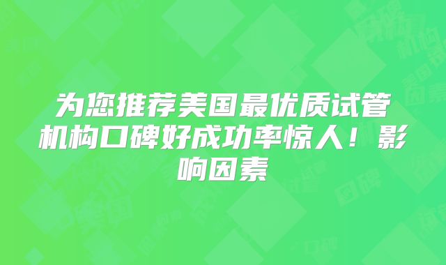 为您推荐美国最优质试管机构口碑好成功率惊人！影响因素