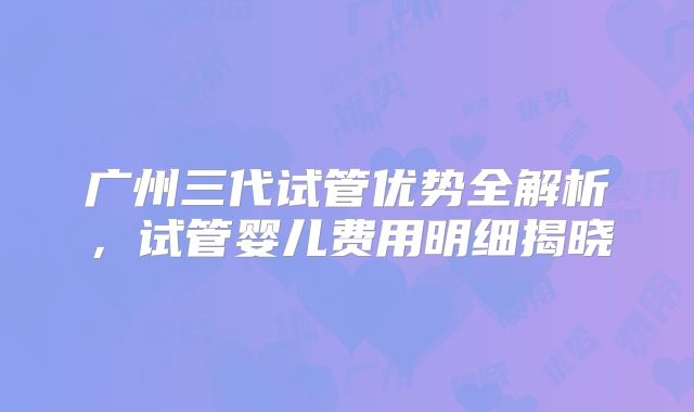 广州三代试管优势全解析，试管婴儿费用明细揭晓