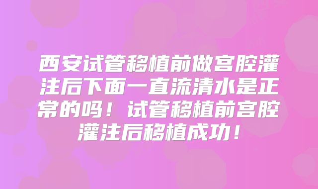 西安试管移植前做宫腔灌注后下面一直流清水是正常的吗！试管移植前宫腔灌注后移植成功！