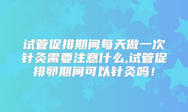试管促排期间每天做一次针灸需要注意什么,试管促排卵期间可以针灸吗！