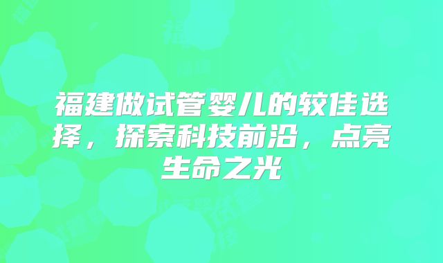 福建做试管婴儿的较佳选择，探索科技前沿，点亮生命之光