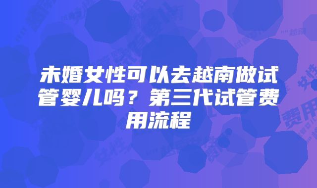 未婚女性可以去越南做试管婴儿吗？第三代试管费用流程