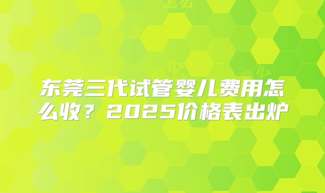 东莞三代试管婴儿费用怎么收？2025价格表出炉