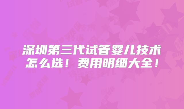 深圳第三代试管婴儿技术怎么选!费用明细大全!